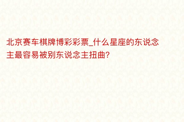 北京赛车棋牌博彩彩票_什么星座的东说念主最容易被别东说念主扭曲？