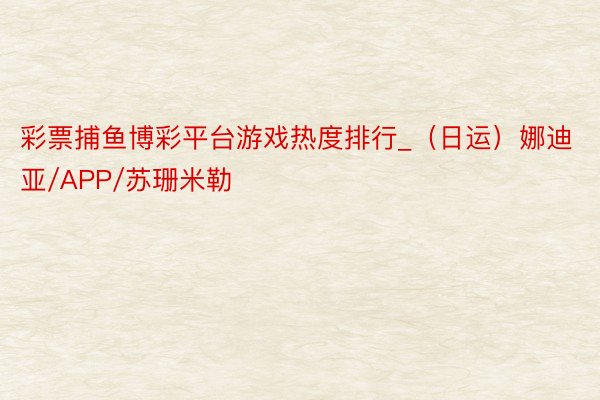 彩票捕鱼博彩平台游戏热度排行_（日运）娜迪亚/APP/苏珊米勒
