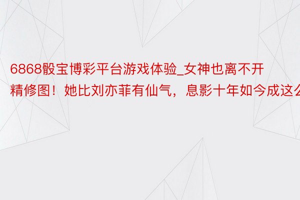 6868骰宝博彩平台游戏体验_女神也离不开精修图！她比刘亦菲有仙气，息影十年如今成这么
