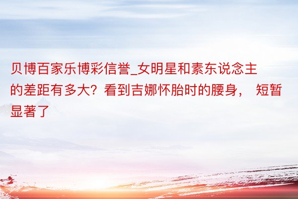 贝博百家乐博彩信誉_女明星和素东说念主的差距有多大？看到吉娜怀胎时的腰身， 短暂显著了