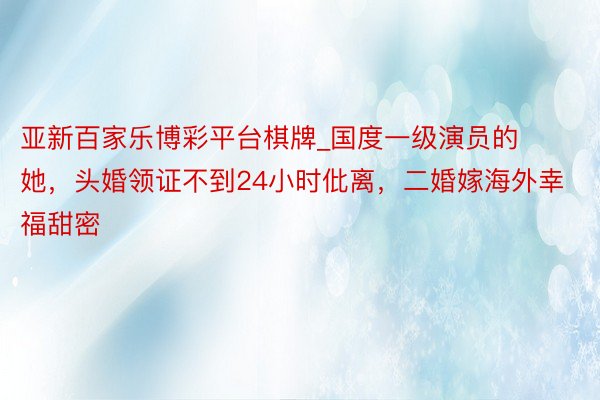 亚新百家乐博彩平台棋牌_国度一级演员的她，头婚领证不到24小时仳离，二婚嫁海外幸福甜密