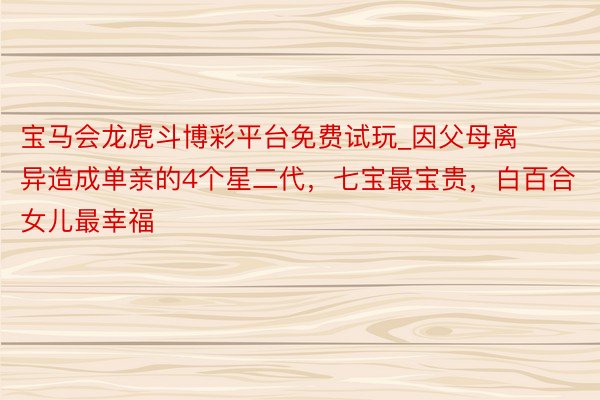 宝马会龙虎斗博彩平台免费试玩_因父母离异造成单亲的4个星二代，七宝最宝贵，白百合女儿最幸福