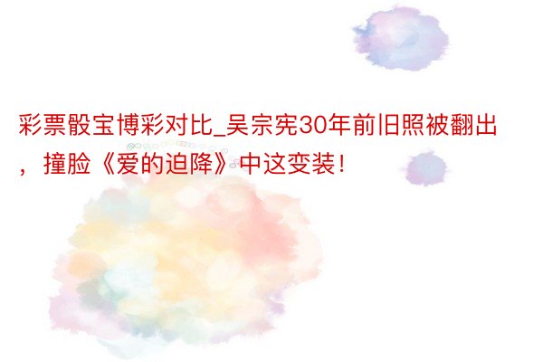 彩票骰宝博彩对比_吴宗宪30年前旧照被翻出，撞脸《爱的迫降》中这变装！