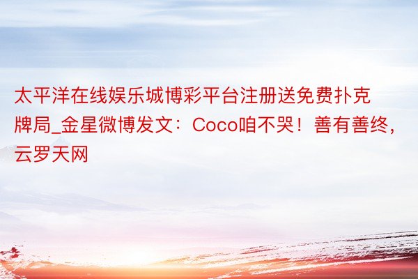 太平洋在线娱乐城博彩平台注册送免费扑克牌局_金星微博发文:Coco咱不哭!善有善终,云罗天网