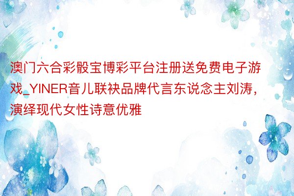 澳门六合彩骰宝博彩平台注册送免费电子游戏_YINER音儿联袂品牌代言东说念主刘涛，演绎现代女性诗意优雅
