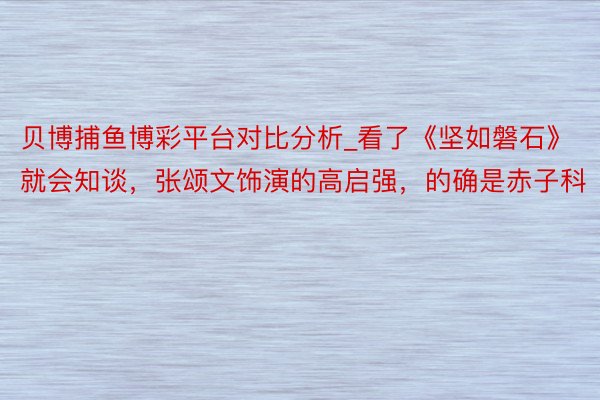 贝博捕鱼博彩平台对比分析_看了《坚如磐石》就会知谈，张颂文饰演的高启强，的确是赤子科