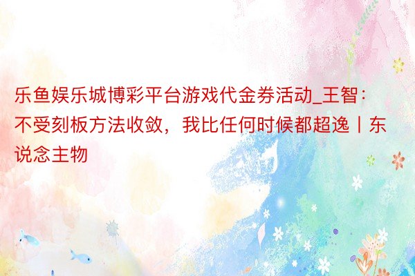 乐鱼娱乐城博彩平台游戏代金券活动_王智：不受刻板方法收敛，我比任何时候都超逸丨东说念主物