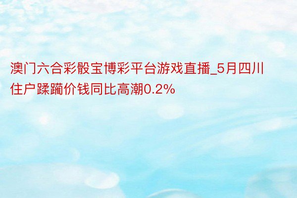 澳门六合彩骰宝博彩平台游戏直播_5月四川住户蹂躏价钱同比高潮0.2%