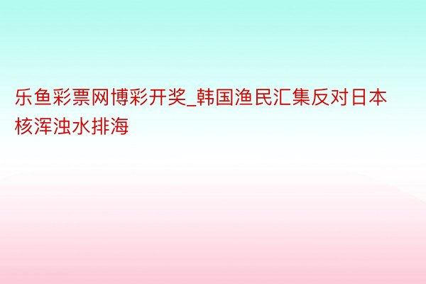 乐鱼彩票网博彩开奖_韩国渔民汇集反对日本核浑浊水排海