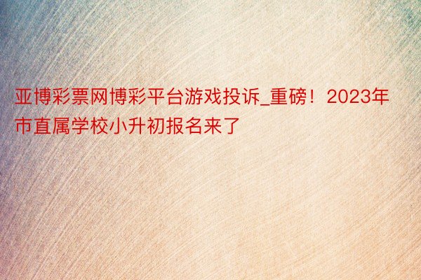 亚博彩票网博彩平台游戏投诉_重磅！2023年市直属学校小升初报名来了