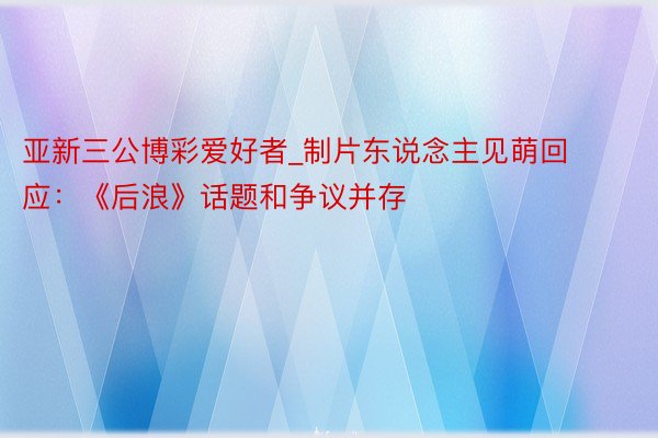亚新三公博彩爱好者_制片东说念主见萌回应：《后浪》话题和争议并存