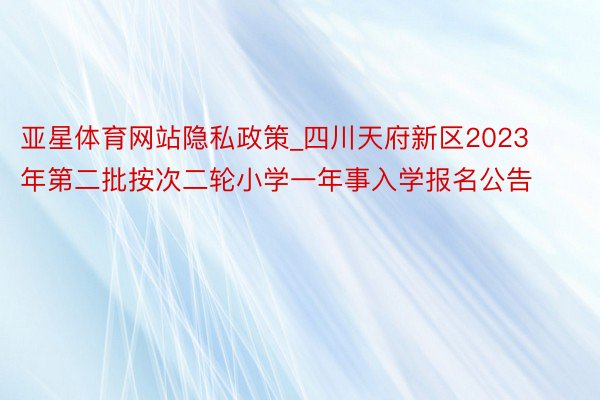 亚星体育网站隐私政策_四川天府新区2023年第二批按次二轮小学一年事入学报名公告