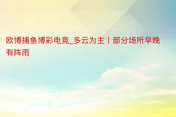 欧博捕鱼博彩电竞_多云为主丨部分场所早晚有阵雨