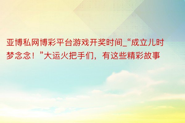 亚博私网博彩平台游戏开奖时间_“成立儿时梦念念！”大运火把手们，有这些精彩故事