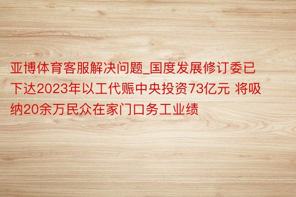 亚博体育客服解决问题_国度发展修订委已下达2023年以工代赈中央投资73亿元 将吸纳20余万民众在家门口务工业绩