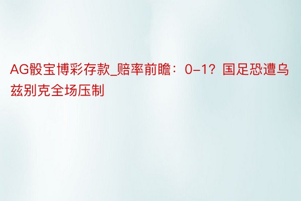 AG骰宝博彩存款_赔率前瞻：0-1？国足恐遭乌兹别克全场压制