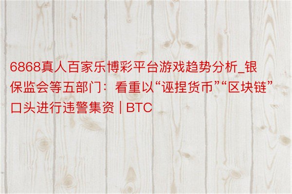 6868真人百家乐博彩平台游戏趋势分析_银保监会等五部门：看重以“诬捏货币”“区块链”口头进行违警集资 | BTC