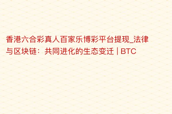 香港六合彩真人百家乐博彩平台提现_法律与区块链：共同进化的生态变迁 | BTC