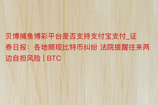 贝博捕鱼博彩平台是否支持支付宝支付_证券日报：各地频现比特币纠纷 法院提醒往来两边自担风险 | BTC