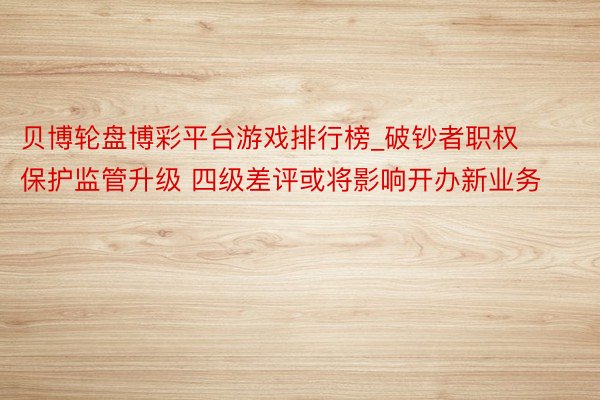 贝博轮盘博彩平台游戏排行榜_破钞者职权保护监管升级 四级差评或将影响开办新业务