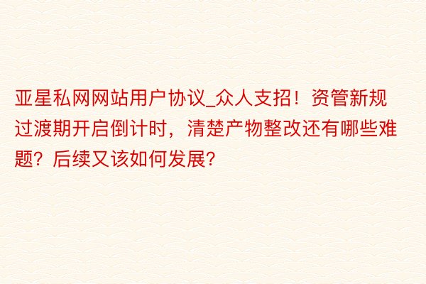 亚星私网网站用户协议_众人支招！资管新规过渡期开启倒计时，清楚产物整改还有哪些难题？后续又该如何发展？