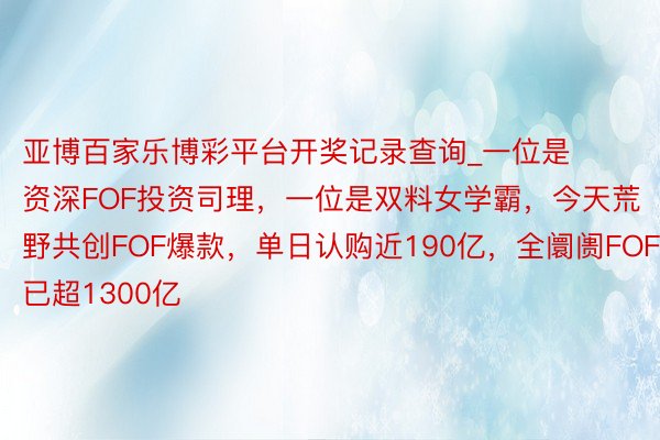 亚博百家乐博彩平台开奖记录查询_一位是资深FOF投资司理，一位是双料女学霸，今天荒野共创FOF爆款，单日认购近190亿，全阛阓FOF已超1300亿
