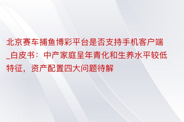 北京赛车捕鱼博彩平台是否支持手机客户端_白皮书：中产家庭呈年青化和生养水平较低特征，资产配置四大问题待解