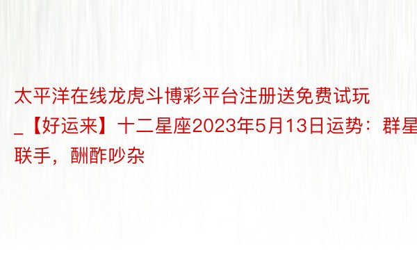 太平洋在线龙虎斗博彩平台注册送免费试玩_【好运来】十二星座2023年5月13日运势：群星联手，酬酢吵杂