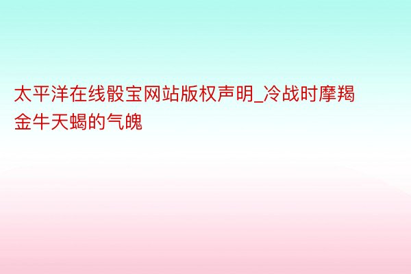 太平洋在线骰宝网站版权声明_冷战时摩羯金牛天蝎的气魄